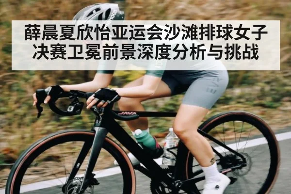 薛晨夏欣怡亚运会沙滩排球女子决赛卫冕前景深度分析与挑战